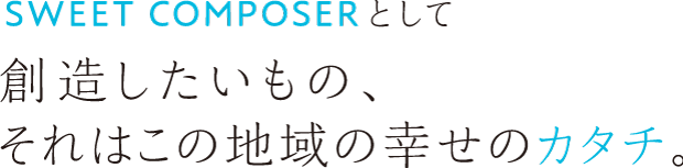 SWEET COMPOSERとして創造したいもの、それはこの地域の幸せのカタチ。